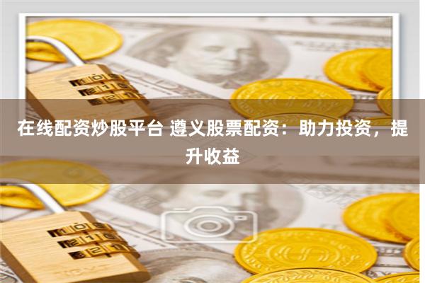 在线配资炒股平台 遵义股票配资：助力投资，提升收益